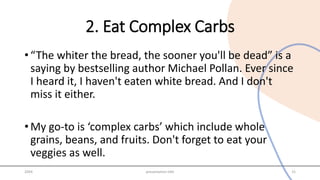 2. Eat Complex Carbs
• “The whiter the bread, the sooner you'll be dead” is a
saying by bestselling author Michael Pollan. Ever since
I heard it, I haven't eaten white bread. And I don't
miss it either.
• My go-to is ‘complex carbs’ which include whole
grains, beans, and fruits. Don't forget to eat your
veggies as well.
20XX presentation title 15
 