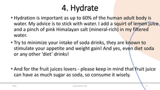 4. Hydrate
• Hydration is important as up to 60% of the human adult body is
water. My advice is to stick with water. I add a squirt of lemon juice
and a pinch of pink Himalayan salt (mineral-rich) in my filtered
water.
• Try to minimize your intake of soda drinks, they are known to
stimulate your appetite and weight gain! And yes, even diet soda
or any other ‘diet’ drinks!
• And for the fruit juices lovers - please keep in mind that fruit juice
can have as much sugar as soda, so consume it wisely.
20XX presentation title 17
 