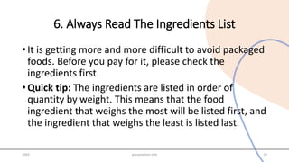 6. Always Read The Ingredients List
• It is getting more and more difficult to avoid packaged
foods. Before you pay for it, please check the
ingredients first.
• Quick tip: The ingredients are listed in order of
quantity by weight. This means that the food
ingredient that weighs the most will be listed first, and
the ingredient that weighs the least is listed last.
20XX presentation title 19
 