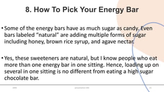 8. How To Pick Your Energy Bar
•Some of the energy bars have as much sugar as candy. Even
bars labeled “natural” are adding multiple forms of sugar
including honey, brown rice syrup, and agave nectar.
•Yes, these sweeteners are natural, but I know people who eat
more than one energy bar in one sitting. Hence, loading up on
several in one sitting is no different from eating a high sugar
chocolate bar.
20XX presentation title 21
 