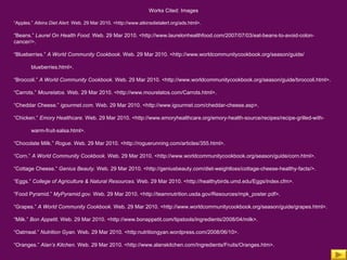 Works Cited: Images “ Apples.”  Atkins Diet Alert.  Web. 29 Mar 2010. <http://www.atkinsdietalert.org/ads.html>. “ Beans.”  Laurel On Health Food.  Web. 29 Mar 2010. <http://www.laurelonhealthfood.com/2007/07/03/eat-beans-to-avoid-colon-cancer/>. “ Blueberries.”  A World Community Cookbook.  Web. 29 Mar 2010. <http://www.worldcommunitycookbook.org/season/guide/ blueberries.html>. “ Broccoli.”  A World Community Cookbook.  Web. 29 Mar 2010. <http://www.worldcommunitycookbook.org/season/guide/broccoli.html>. “ Carrots.”  Mourelatos.  Web. 29 Mar 2010. <http://www.mourelatos.com/Carrots.html>. “ Cheddar Cheese.”  igourmet.com.  Web. 29 Mar 2010. <http://www.igourmet.com/cheddar-cheese.asp>. “ Chicken.”  Emory Healthcare.  Web. 29 Mar 2010. <http://www.emoryhealthcare.org/emory-health-source/recipes/recipe-grilled-with- warm-fruit-salsa.html>. “ Chocolate Milk.”  Rogue.  Web. 29 Mar 2010. <http://roguerunning.com/articles/355.html>. “ Corn.”  A World Community Cookbook.  Web. 29 Mar 2010. <http://www.worldcommunitycookbook.org/season/guide/corn.html>. “ Cottage Cheese.”  Genius Beauty.  Web. 29 Mar 2010. <http://geniusbeauty.com/diet-weightloss/cottage-cheese-healthy-facts/>. “ Eggs.”  College of Agriculture & Natural Resources.  Web. 29 Mar 2010. <http://healthybirds.umd.edu/Eggs/index.cfm>. “ Food Pyramid.”  MyPyramid.gov.  Web. 29 Mar 2010. <http://teamnutrition.usda.gov/Resources/mpk_poster.pdf>. “ Grapes.”  A World Community Cookbook.  Web. 29 Mar 2010. <http://www.worldcommunitycookbook.org/season/guide/grapes.html>. “ Milk.”  Bon Appetit . Web. 29 Mar 2010. <http://www.bonappetit.com/tipstools/ingredients/2008/04/milk>. “ Oatmeal.”  Nutrition Gyan.  Web. 29 Mar 2010. <http:nutritiongyan.wordpress.com/2008/06/10>. “ Oranges.”  Alan’s Kitchen.  Web. 29 Mar 2010. <http://www.alanskitchen.com/Ingredients/Fruits/Oranges.htm>.   