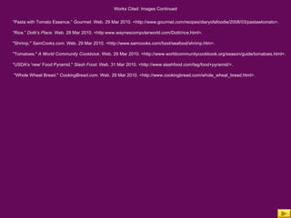 Works Cited: Images Continued “ Pasta with Tomato Essence.”  Gourmet.  Web. 29 Mar 2010. <http://www.gourmet.com/recipes/diaryofafoodie/2008/03/pastawtomato>. “ Rice.”  Dotti’s Place.  Web. 29 Mar 2010. <http:www.waynescomputerworld.com/Dotti/rice.html>. "Shrimp."  SamCooks.com . Web. 29 Mar 2010. <http://www.samcooks.com/food/seafood/shrimp.htm>.  "Tomatoes."  A World Community Cookbook . Web. 29 Mar 2010. <http://www.worldcommunitycookbook.org/season/guide/tomatoes.html>.  "USDA's 'new' Food Pyramid."  Slash Food . Web. 31 Mar 2010. <http://www.slashfood.com/tag/food+pyramid/>. "Whole Wheat Bread."  CookingBread.com . Web. 29 Mar 2010. <http://www.cookingbread.com/whole_wheat_bread.html>. 