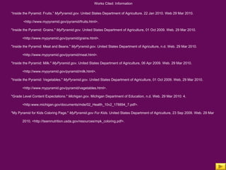Works Cited: Information “ Inside the Pyramid: Fruits.”  MyPyramid.gov.  United States Department of Agriculture. 22 Jan 2010. Web 29 Mar 2010.   <http://www.mypyramid.gov/pyramid/fruits.html>. "Inside the Pyramid: Grains."  MyPyramid.gov . United States Department of Agriculture, 01 Oct 2009. Web. 29 Mar 2010. <http://www.mypyramid.gov/pyramid/grains.html>.  "Inside the Pyramid: Meat and Beans."  MyPyramid.gov . United States Department of Agriculture, n.d. Web. 29 Mar 2010.  <http://www.mypyramid.gov/pyramid/meat.html>.  "Inside the Pyramid: Milk."  MyPyramid.gov . United States Department of Agriculture, 06 Apr 2009. Web. 29 Mar 2010.  <http://www.mypyramid.gov/pyramid/milk.html>.  "Inside the Pyramid: Vegetables."  MyPyramid.gov . United States Department of Agriculture, 01 Oct 2009. Web. 29 Mar 2010.  <http://www.mypyramid.gov/pyramid/vegetables.html>.  "Grade Level Content Expectations."  Michigan.gov . Michigan Department of Education, n.d. Web. 29 Mar 2010: 4.  <http:www.michigan.gov/documents/mde/02_Health_10v2_178894_7.pdf>.  "My Pyramid for Kids Coloring Page."  MyPyramid.gov For Kids . United States Department of Agriculture, 23 Sep 2009. Web. 29 Mar  2010. <http://teamnutrition.usda.gov/resources/mpk_coloring.pdf>. 