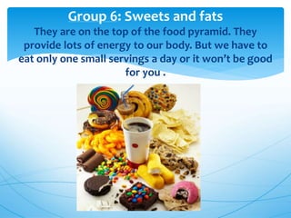 Group 6: Sweets and fats
They are on the top of the food pyramid. They
provide lots of energy to our body. But we have to
eat only one small servings a day or it won’t be good
for you .
 