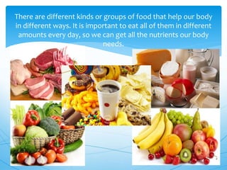There are different kinds or groups of food that help our body
in different ways. It is important to eat all of them in different
amounts every day, so we can get all the nutrients our body
needs.
 