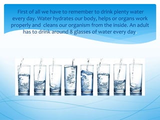 First of all we have to remember to drink plenty water
every day. Water hydrates our body, helps or organs work
properly and cleans our organism from the inside. An adult
has to drink around 8 glasses of water every day.
 