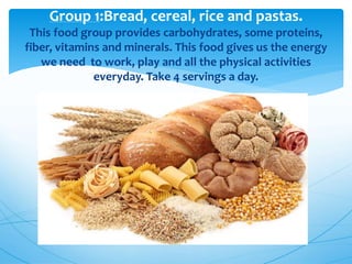 Group 1:Bread, cereal, rice and pastas.
This food group provides carbohydrates, some proteins,
fiber, vitamins and minerals. This food gives us the energy
we need to work, play and all the physical activities
everyday. Take 4 servings a day.
 