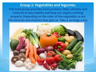 Group 2: Vegetables and legumes.
This food group provides some proteins, fiber, vitamins and
minerals to stay healthy and keep our organs working
properly. Depending on the color of the vegetable, so are
the minerals and vitamins they give us. Take 4 servings a day.
 