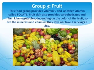 Group 3: Fruit
This food group provides vitamin C and another vitamin
called FOLATE. Fruit skin also provides carbohydrates and
fiber. Like vegetables, depending on the color of the fruit, so
are the minerals and vitamins they give us. Take 2 servings a
day.
 