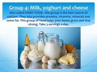 Group 4: Milk, yoghurt and cheese
Also called DAIRY FOOD, this group is the best source of
calcium. They also provides proteins, vitamins, minerals and
some fat. This group of food helps your bones grow and stay
strong. Take 3 servings a day.
 