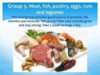 Group 5: Meat, fish, poultry, eggs, nuts
and legumes
This food group provides good source of proteins, fat,
vitamins and minerals. This group helps your muscles grow
and stay strong. Take 2 small servings a day.
 