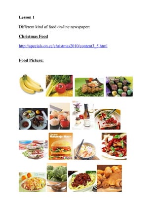 Lesson 1

Different kind of food on-line newspaper:

Christmas Food

http://specials.on.cc/christmas2010/content3_5.html


Food Picture:
 