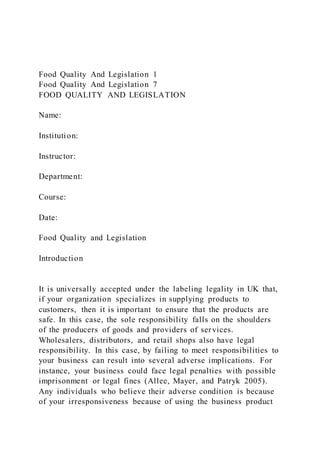 Food Quality And Legislation 1
Food Quality And Legislation 7
FOOD QUALITY AND LEGISLATION
Name:
Institution:
Instructor:
Department:
Course:
Date:
Food Quality and Legislation
Introduction
It is universally accepted under the labeling legality in UK that,
if your organization specializes in supplying products to
customers, then it is important to ensure that the products are
safe. In this case, the sole responsibility falls on the shoulders
of the producers of goods and providers of services.
Wholesalers, distributors, and retail shops also have legal
responsibility. In this case, by failing to meet responsibilities to
your business can result into several adverse implications. For
instance, your business could face legal penalties with possible
imprisonment or legal fines (Allee, Mayer, and Patryk 2005).
Any individuals who believe their adverse condition is because
of your irresponsiveness because of using the business product
 