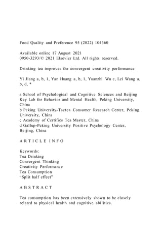 Food Quality and Preference 95 (2022) 104360
Available online 17 August 2021
0950-3293/© 2021 Elsevier Ltd. All rights reserved.
Drinking tea improves the convergent creativity performance
Yi Jiang a, b, 1, Yan Huang a, b, 1, Yuanzhi Wu c, Lei Wang a,
b, d, *
a School of Psychological and Cognitive Sciences and Beijing
Key Lab for Behavior and Mental Health, Peking University,
China
b Peking University-Taetea Consumer Research Center, Peking
University, China
c Academy of Certifies Tea Master, China
d Gallup-Peking University Positive Psychology Center,
Beijing, China
A R T I C L E I N F O
Keywords:
Tea Drinking
Convergent Thinking
Creativity Performance
Tea Consumption
“Split half effect”
A B S T R A C T
Tea consumption has been extensively shown to be closely
related to physical health and cognitive abilities.
 