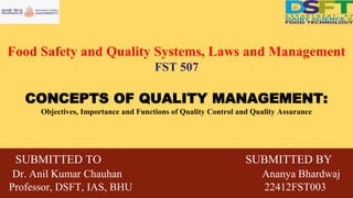 Food Safety and Quality Systems, Laws and Management
FST 507
CONCEPTS OF QUALITY MANAGEMENT:
Objectives, Importance and Functions of Quality Control and Quality Assurance
SUBMITTED TO SUBMITTED BY
Dr. Anil Kumar Chauhan Ananya Bhardwaj
Professor, DSFT, IAS, BHU 22412FST003
 