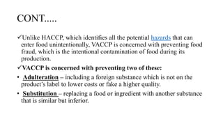 CONT.....
Unlike HACCP, which identifies all the potential hazards that can
enter food unintentionally, VACCP is concerned with preventing food
fraud, which is the intentional contamination of food during its
production.
VACCP is concerned with preventing two of these:
• Adulteration – including a foreign substance which is not on the
product’s label to lower costs or fake a higher quality.
• Substitution – replacing a food or ingredient with another substance
that is similar but inferior.
 