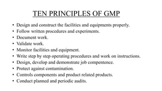 TEN PRINCIPLES OF GMP
• Design and construct the facilities and equipments properly.
• Follow written procedures and experiments.
• Document work.
• Validate work.
• Monitor facilities and equipment.
• Write step by step operating procedures and work on instructions.
• Design, develop and demonstrate job compentence.
• Protect against contamination.
• Controls components and product related products.
• Conduct planned and periodic audits.
 