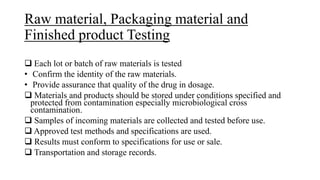 Raw material, Packaging material and
Finished product Testing
 Each lot or batch of raw materials is tested
• Confirm the identity of the raw materials.
• Provide assurance that quality of the drug in dosage.
 Materials and products should be stored under conditions specified and
protected from contamination especially microbiological cross
contamination.
 Samples of incoming materials are collected and tested before use.
 Approved test methods and specifications are used.
 Results must conform to specifications for use or sale.
 Transportation and storage records.
 