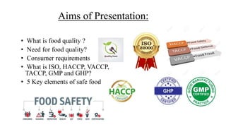 Aims of Presentation:
• What is food quality ?
• Need for food quality?
• Consumer requirements
• What is ISO, HACCP, VACCP,
TACCP, GMP and GHP?
• 5 Key elements of safe food
 