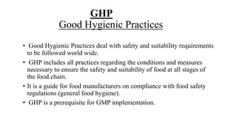 GHP
Good Hygienic Practices
• Good Hygienic Practices deal with safety and suitability requirements
to be followed world wide.
• GHP includes all practices regarding the conditions and measures
necessary to ensure the safety and suitability of food at all stages of
the food chain.
• It is a guide for food manufacturers on compliance with food safety
regulations (general food hygiene).
• GHP is a prerequisite for GMP implementation.
 