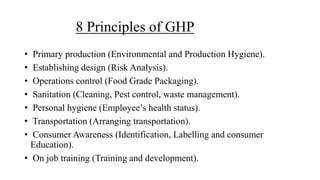 8 Principles of GHP
• Primary production (Environmental and Production Hygiene).
• Establishing design (Risk Analysis).
• Operations control (Food Grade Packaging).
• Sanitation (Cleaning, Pest control, waste management).
• Personal hygiene (Employee’s health status).
• Transportation (Arranging transportation).
• Consumer Awareness (Identification, Labelling and consumer
Education).
• On job training (Training and development).
 