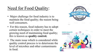 Need for Food Quality:
• Major challenge for food industry is to
maintain the food quality; the reason being
well consumers.
• For this reason, food industry has to adopt
certain techniques in order to meet the
growing need of maintaining food quality;
this is known as quality control.
• The main issue which is considered while
quality control process is to deteriorate the
level of microbes and other contaminants
in food.
 