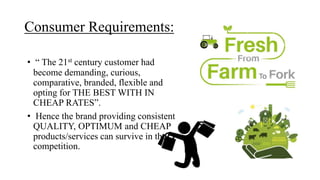 Consumer Requirements:
• “ The 21st century customer had
become demanding, curious,
comparative, branded, flexible and
opting for THE BEST WITH IN
CHEAP RATES”.
• Hence the brand providing consistent
QUALITY, OPTIMUM and CHEAP
products/services can survive in the
competition.
 