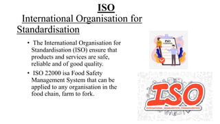 ISO
International Organisation for
Standardisation
• The International Organisation for
Standardisation (ISO) ensure that
products and services are safe,
reliable and of good quality.
• ISO 22000 isa Food Safety
Management System that can be
applied to any organisation in the
food chain, farm to fork.
 