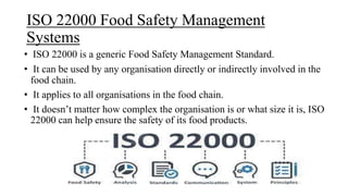 ISO 22000 Food Safety Management
Systems
• ISO 22000 is a generic Food Safety Management Standard.
• It can be used by any organisation directly or indirectly involved in the
food chain.
• It applies to all organisations in the food chain.
• It doesn’t matter how complex the organisation is or what size it is, ISO
22000 can help ensure the safety of its food products.
 