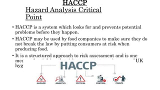 HACCP
Hazard Analysis Critical
Point
• HACCP is a system which looks for and prevents potential
problems before they happen.
• HACCP may be used by food companies to make sure they do
not break the law by putting consumers at risk when
producing food.
• It is a structured approach to risk assessment and is one
means of satisfying the risk assessment requirement of UK
hygiene legislation.
 
