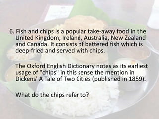 6. Fish and chips is a popular take-away food in the
United Kingdom, Ireland, Australia, New Zealand
and Canada. It consists of battered fish which is
deep-fried and served with chips.
The Oxford English Dictionary notes as its earliest
usage of "chips" in this sense the mention in
Dickens' A Tale of Two Cities (published in 1859).
What do the chips refer to?
 
