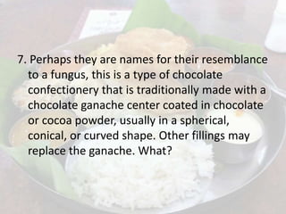 7. Perhaps they are names for their resemblance
to a fungus, this is a type of chocolate
confectionery that is traditionally made with a
chocolate ganache center coated in chocolate
or cocoa powder, usually in a spherical,
conical, or curved shape. Other fillings may
replace the ganache. What?
 