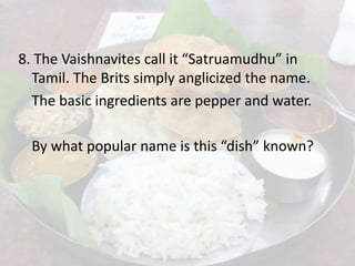 8. The Vaishnavites call it “Satruamudhu” in
Tamil. The Brits simply anglicized the name.
The basic ingredients are pepper and water.
By what popular name is this “dish” known?
 