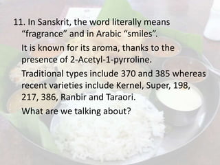 11. In Sanskrit, the word literally means
“fragrance” and in Arabic “smiles”.
It is known for its aroma, thanks to the
presence of 2-Acetyl-1-pyrroline.
Traditional types include 370 and 385 whereas
recent varieties include Kernel, Super, 198,
217, 386, Ranbir and Taraori.
What are we talking about?
 