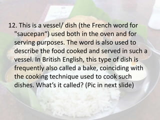 12. This is a vessel/ dish (the French word for
"saucepan“) used both in the oven and for
serving purposes. The word is also used to
describe the food cooked and served in such a
vessel. In British English, this type of dish is
frequently also called a bake, coinciding with
the cooking technique used to cook such
dishes. What’s it called? (Pic in next slide)
 