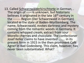 13. Called Schwarzwälderkirschtorte in German, .
The origin of ----- is unknown, but historians
believes it originated in the late 16th century in
the ------- Region (Der Schwarzwald in German)
located in the state of Baden-Württemberg. The
name, Schwarzwald, evokes darkness and mystery
coming from the romantic woods in Germany. It
contains whipped cream, extract from sour
Morello cherries and chocolate. The confectioner
Josef Keller claims to have invented …….. in its
present form in 1915 in the then prominent Café
Agner in Bad Godesberg. This claim, however, has
never been substantiated.What?
 