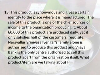 15. This product is synonymous and gives a certain
identity to the place where it is manufactured. The
sale of this product is one of the chief sources of
income to the organization producing it. About
60,000 of this product are produced daily, yet it
only satisfies half of the customers’ requisite.
Neravallur Srinivasa Iyengar’s family alone is
authorized to produce this product and Vijaya
Bank is the only centre authorized to sell this
product apart from the organization itself. What
product/item are we talking about?
 