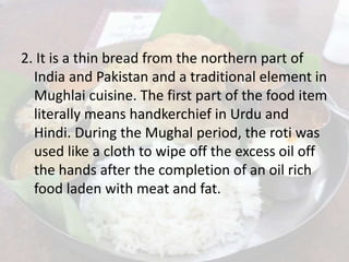 2. It is a thin bread from the northern part of
India and Pakistan and a traditional element in
Mughlai cuisine. The first part of the food item
literally means handkerchief in Urdu and
Hindi. During the Mughal period, the roti was
used like a cloth to wipe off the excess oil off
the hands after the completion of an oil rich
food laden with meat and fat.
 