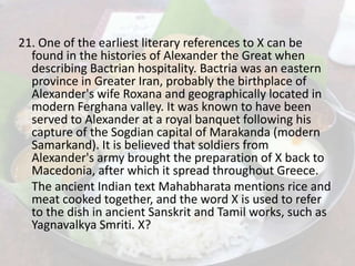21. One of the earliest literary references to X can be
found in the histories of Alexander the Great when
describing Bactrian hospitality. Bactria was an eastern
province in Greater Iran, probably the birthplace of
Alexander's wife Roxana and geographically located in
modern Ferghana valley. It was known to have been
served to Alexander at a royal banquet following his
capture of the Sogdian capital of Marakanda (modern
Samarkand). It is believed that soldiers from
Alexander's army brought the preparation of X back to
Macedonia, after which it spread throughout Greece.
The ancient Indian text Mahabharata mentions rice and
meat cooked together, and the word X is used to refer
to the dish in ancient Sanskrit and Tamil works, such as
Yagnavalkya Smriti. X?
 