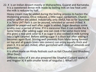 22. X is an Indian dessert mostly in Maharashtra, Gujarat and Karnataka.
It is a sweetened dense milk made by boiling milk on low heat until
the milk is reduced by half.
Heavy cream may be added during the boiling process to hasten the
thickening process. Once reduced, a little sugar, cardamom, Charoli
and/or saffron are added. Industrially, only AMUL has so far launched
X in Tetra UHT Pack it can be poured, reheated or served chilled. X
should be preserved well after sugar is added. Sugar develops some
acidity over a period of time. If it is excessive then it can curdle the X.
Some times after adding sugar one can cook it for some more time
this gives a nice pink color to X as sugar is also cooked in milk turning
into a light caramel. Before adding sugar X is thick but after adding it
becomes again fluid. Stirring well prevents from Malai being formed
on top and all guests (even late comers) can enjoy equally thick and
plain X. X is served chilled, often garnished with slices of almonds and
pistachios.
It is often made on Hindu festivals such as Kali Chaudas and Bhaubeej
(Bhai Dooj).
Different styles of X are also prepared like Sitaphal (Custard apple) X
and Angoor X( X with smaller kinds of rasgullas ). What’s X?
 
