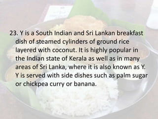 23. Y is a South Indian and Sri Lankan breakfast
dish of steamed cylinders of ground rice
layered with coconut. It is highly popular in
the Indian state of Kerala as well as in many
areas of Sri Lanka, where it is also known as Y.
Y is served with side dishes such as palm sugar
or chickpea curry or banana.
 
