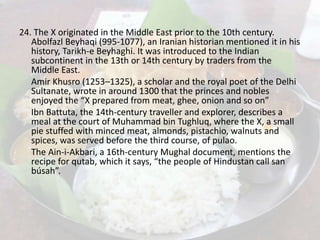 24. The X originated in the Middle East prior to the 10th century.
Abolfazl Beyhaqi (995-1077), an Iranian historian mentioned it in his
history, Tarikh-e Beyhaghi. It was introduced to the Indian
subcontinent in the 13th or 14th century by traders from the
Middle East.
Amir Khusro (1253–1325), a scholar and the royal poet of the Delhi
Sultanate, wrote in around 1300 that the princes and nobles
enjoyed the “X prepared from meat, ghee, onion and so on”
Ibn Battuta, the 14th-century traveller and explorer, describes a
meal at the court of Muhammad bin Tughluq, where the X, a small
pie stuffed with minced meat, almonds, pistachio, walnuts and
spices, was served before the third course, of pulao.
The Ain-i-Akbari, a 16th-century Mughal document, mentions the
recipe for qutab, which it says, “the people of Hindustan call san
búsah”.
 