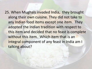 25. When Mughals invaded India, they brought
along their own cuisine. They did not take to
any Indian food items except one item. They
adopted the Indian tradition with respect to
this item and decided that no feast is complete
without this item. Which item that is an
integral component of any feast in India am I
talking about?
 