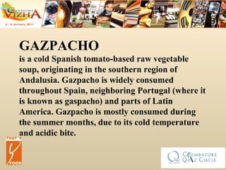 GAZPACHO is a cold Spanish tomato-based raw vegetable soup, originating in the southern region of Andalusia. Gazpacho is widely consumed throughout Spain, neighboring Portugal (where it is known as gaspacho) and parts of Latin America. Gazpacho is mostly consumed during the summer months, due to its cold temperature and acidic bite. 