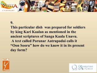 9. This particular dish  was prepared for soldiers by king Kari Kaalan as mentioned in the ancient scriptures of Sanga Kaala Unavu. A text called Porunar Aatrupadai calls it “Oon Sooru”  how do we know it in its present day form? 
