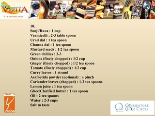 10. Sooji/Rava : 1 cup  Vermicelli : 2-3 table spoon  Urad dal : 1 tea spoon  Channa dal : 1 tea spoon  Mustard seeds : 1/2 tea spoon  Green chillies : 2-3  Onions (finely chopped) : 1/2 cup  Ginger (finely chopped) : 1/2 tea spoon  Tomato (finely chopped) : 1/2 cup  Curry leaves : 1 strand  Asafoetida powder (optional) : a pinch  Coriander leaves (chopped) : 1-2 tea spoons  Lemon juice : 1 tea spoon  Ghee/Clarified butter : 1 tea spoon  Oil : 2 tea spoons  Water : 2-3 cups  Salt to taste  