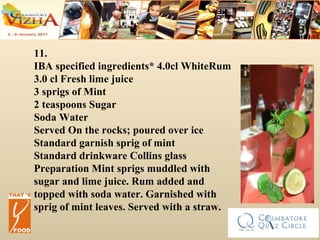 11. IBA specified ingredients* 4.0cl WhiteRum 3.0 cl Fresh lime juice 3 sprigs of Mint 2 teaspoons Sugar Soda Water Served On the rocks; poured over ice  Standard garnish sprig of mint Standard drinkware Collins glass Preparation Mint sprigs muddled with sugar and lime juice. Rum added and topped with soda water. Garnished with sprig of mint leaves. Served with a straw.  