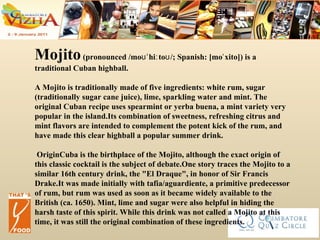Mojito  (pronounced /moʊˈhiːtoʊ/; Spanish: [moˈxito]) is a traditional Cuban highball. A Mojito is traditionally made of five ingredients: white rum, sugar (traditionally sugar cane juice), lime, sparkling water and mint. The original Cuban recipe uses spearmint or yerba buena, a mint variety very popular in the island.Its combination of sweetness, refreshing citrus and mint flavors are intended to complement the potent kick of the rum, and have made this clear highball a popular summer drink. OriginCuba is the birthplace of the Mojito, although the exact origin of this classic cocktail is the subject of debate.One story traces the Mojito to a similar 16th century drink, the "El Draque", in honor of Sir Francis Drake.It was made initially with tafia/aguardiente, a primitive predecessor of rum, but rum was used as soon as it became widely available to the British (ca. 1650). Mint, lime and sugar were also helpful in hiding the harsh taste of this spirit. While this drink was not called a Mojito at this time, it was still the original combination of these ingredients. 