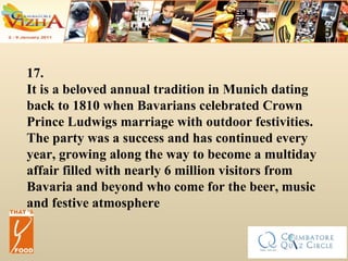 17.   It is a beloved annual tradition in Munich dating back to 1810 when Bavarians celebrated Crown Prince Ludwigs marriage with outdoor festivities. The party was a success and has continued every year, growing along the way to become a multiday affair filled with nearly 6 million visitors from Bavaria and beyond who come for the beer, music and festive atmosphere 