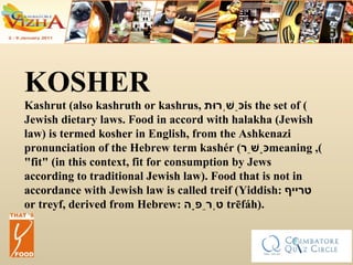 KOSHER Kashrut (also kashruth or kashrus,  כַּשְׁרוּת ) is the set of Jewish dietary laws. Food in accord with halakha (Jewish law) is termed kosher in English, from the Ashkenazi pronunciation of the Hebrew term kashér ( כָּשֵׁר ), meaning "fit" (in this context, fit for consumption by Jews according to traditional Jewish law). Food that is not in accordance with Jewish law is called treif (Yiddish:  טרײף   or treyf, derived from Hebrew:  טְרֵפָה ‎  trēfáh). 